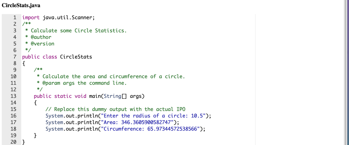 CircleStats.java
1 import java.util.Scanner;
2
/**
* Calculate some Circle Statistics.
4
* @author
* @version
6.
*/
7 public class CircleStats
{
7
8
9.
/**
:
10
* Calculate the area and circumference of a circle.
@param args the command line.
*/
11
12
public static void main(String[] args)
{
// Replace this dummy output with the actual IPO
System.out.println("Enter the radius of a circle: 10.5");
System.out.println("Area: 346.3605900582747");
System.out.println("Circumference: 65.97344572538566");
}
13
14
15
16
17
18
19
20 }
