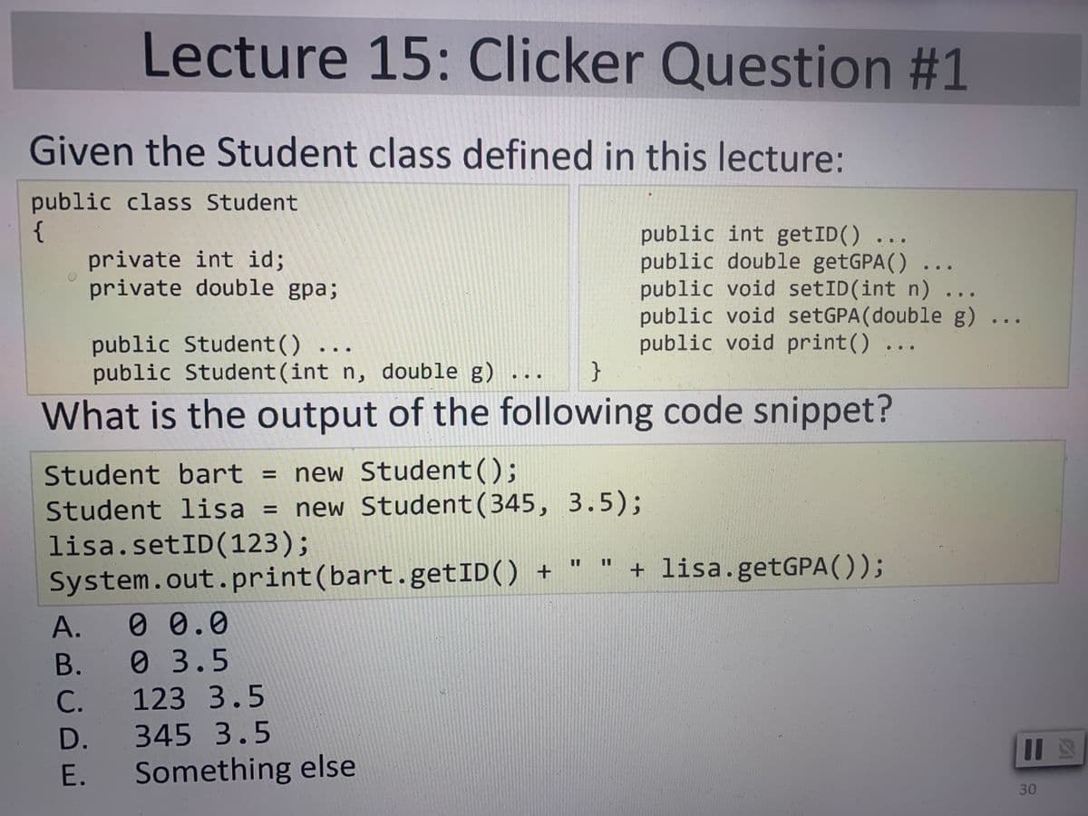 Lecture 15: Clicker Question #1
Given the Student class defined in this lecture:
public class Student
{
private int id;
private double gpa;
public int getID() ...
public double getGPA() ...
public void setID(int n) ...
public void setGPA(double g)
public void print() ...
}
public Student () ...
public Student(int n, double g) .
What is the output of the following code snippet?
Student bart = new Student();
Student lisa = new Student(345, 3.5);
lisa.setID(123);
System.out.print(bart.getID() +
+ lisa.getGPA());
%3D
%3D
А.
0 0.0
В.
03.5
С.
123 3.5
D.
345 3.5
E.
Something else
30
%3D
