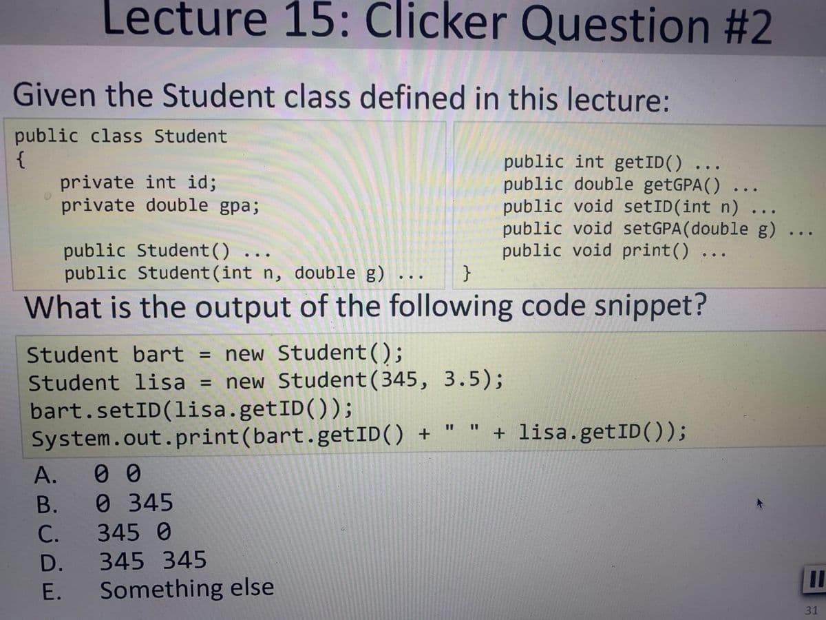 Lecture 15: Clicker Question #2
Given the Student class defined in this lecture:
public class Student
{
private int id;
private double gpa;
public int getID()
public double getGPA()
public void setID(int n) ...
public void setGPA(double g) .
public void print() ...
}
public Student()
public Student(int n, double g)
What is the output of the following code snippet?
Student bart = new Student();
Student lisa
= new Student(345, 3.5);
bart.setID(lisa.getID());
System.out.print(bart.getID() +
+ lisa.getID());
А.
00
В.
0 345
C.
3450
D.
345 345
II
E. Something else
31
