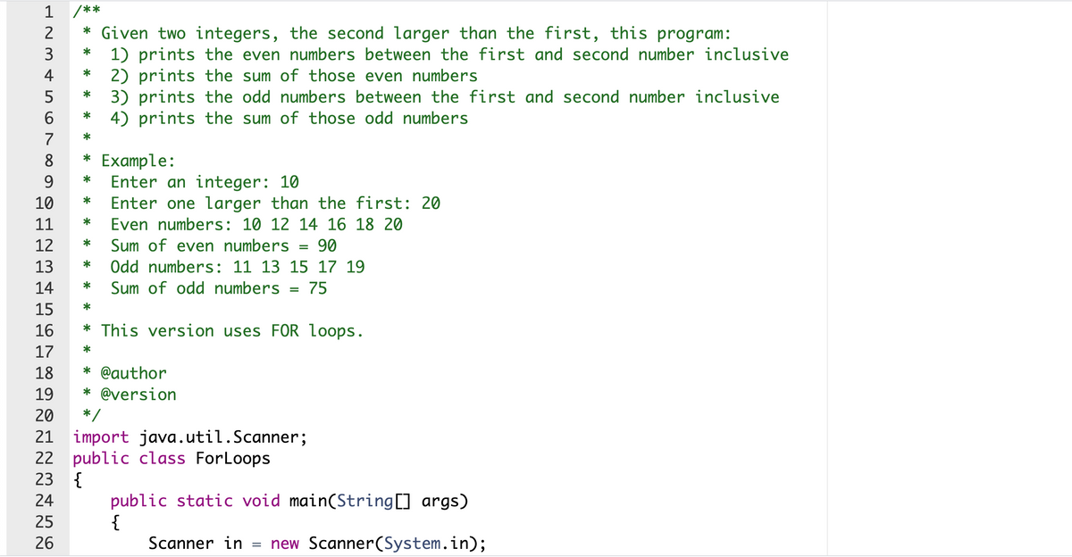 1
/**
2
* Given two integers, the second larger than the first, this program:
1) prints the even numbers between the first and second number inclusive
2) prints the sum of those even numbers
3) prints the odd numbers between the first and second number inclusive
4) prints the sum of those odd numbers
*
4
*
5
*
*
7
*
* Example:
Enter an integer: 10
Enter one larger than the first: 20
Even numbers: 10 12 14 16 18 20
8
*
10
*
11
*
12
*
Sum of even numbers
90
13
*
Odd numbers: 11 13 15 17 19
14
*
Sum of odd numbers = 75
15
16
* This version uses FOR loops.
17
*
18
* @author
19
* @version
20
*/
21
import java.util.Scanner;
22 public class ForLoops
23
{
public static void main(String[] args)
{
24
25
26
Scanner in
= new Scanner(System.in);
