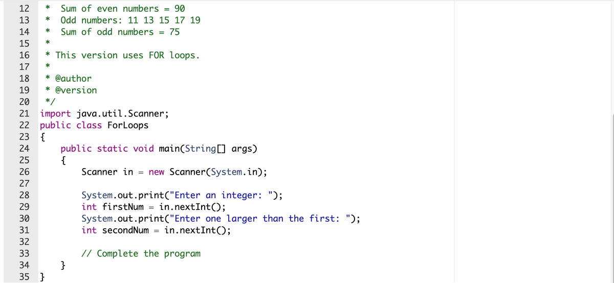 12
*
Sum of even numbers
90
13
Odd numbers: 11 13 15 17 19
*
14
*
Sum of odd numbers = 75
15
*
16
* This version uses FOR loops.
17
*
18
* @author
19
* @version
20
*
21 import java.util.Scanner;
22 public class ForLoops
{
public static void main(String[] args)
{
Scanner in = new Scanner(System.in);
23
24
25
26
27
28
System.out.print("Enter an integer: ");
int firstNum = in.nextInt();
29
System.out.print("Enter one larger than the first: ");
int secondNum = in.nextInt();
30
31
32
// Complete the program
}
33
34
35 }
