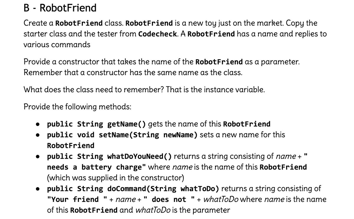 B - RobotFriend
Create a RobotFriend class. RobotFriend is a new toy just on the market. Copy the
starter class and the tester from Codecheck. A RobotFriend has a name and replies to
various commands
Provide a constructor that takes the name of the RobotFriend as a parameter.
Remember that a constructor has the same name as the class.
What does the class need to remember? That is the instance variable.
Provide the following methods:
public String getName () gets the name of this RobotFriend
• public void setName (String newName) sets a new name for this
RobotFriend
• public String whatDoYouNeed () returns a string consisting of name +
needs a battery charge" where name is the name of this RobotFriend
(which was supplied in the constructor)
public String doCommand (String whatToDo) returns a string consisting of
"Your friend "
+ name +
does not
+ whatToDo where name is the name
of this RobotFriend and whatToDo is the parameter

