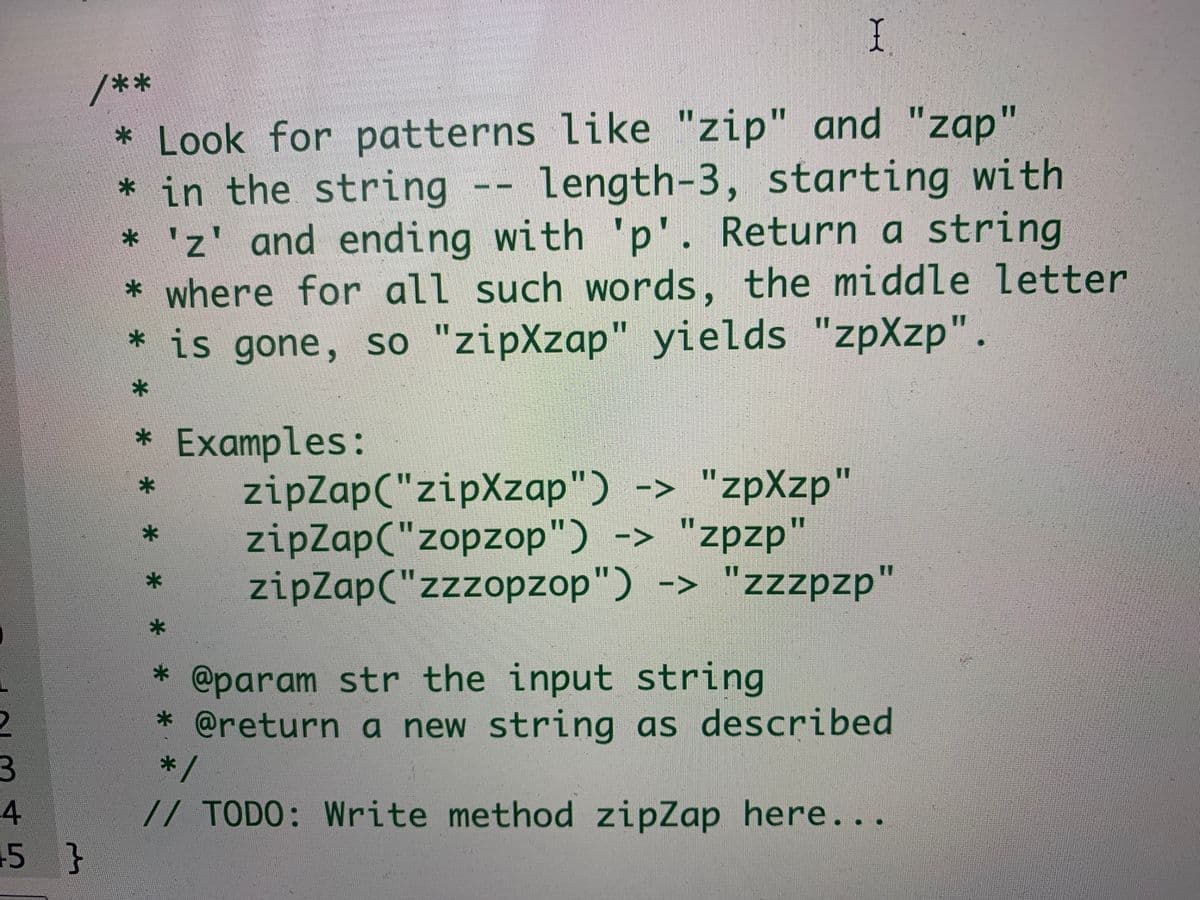 I
/**
* Look for patterns like "zip" and "zap"
* in the string -- length-3, starting with
* 'z' and ending with 'p'. Return a string
* where for all such words, the middle letter
* is gone, so "zipXzap" yields "zpXzp".
11
* Examples:
zipZap("zipXzap") -> "zpXzp"
zipZap("zopzop") -> "zpzp"
zipZap("zzzopzop") -> "zzzpzp"
%3D
* @param str the input string
* @return a new string as described
*/
// TODO: Write method zipZap here...
4
5 }

