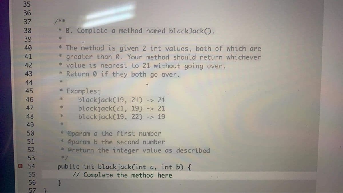 35
36
37
/**
38
* B. Complete a method named blackJack().
39
* The method is given 2 int values, both of which are
* greater than 0. Your method should return whichever
* value is nearest to 21 without going over.
* Return 0 if they both go over.
40
41
42
43
44
* Examples:
blackjack(19, 21) -> 21
blackjack(21, 19) -> 21
blackjack(19, 22) -> 19
45
46
47
48
49
@param a the first number
@param b the second number
* @return the integer value as described
50
51
52
53
public int blackjack(int a, int b) {
// Complete the method here
X 54
55
56
57
