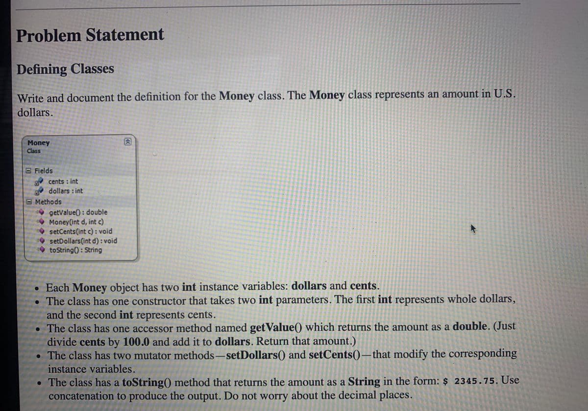 Problem Statement
Defining Classes
Write and document the definition for the Money class. The Money class represents an amount in U.S.
dollars.
Money
Class
OFields
cents : int
dollars : int
B Methods
getValue() : double
Money(int d, int c)
setCents(int c) : void
setDollars(int d): void
to String(): String
• Each Money object has two int instance variables: dollars and cents.
• The class has one constructor that takes two int parameters. The first int represents whole dollars,
and the second int represents cents.
• The class has one accessor method named get Value() which returns the amount as a double. (Just
divide cents by 100.0 and add it to dollars. Return that amount.)
• The class has two mutator methods –setDollars() and setCents()–that modify the corresponding
instance variables.
• The class has a toString() method that returns the amount as a String in the form: $ 2345.75. Use
concatenation to produce the output. Do not worry about the decimal places.
