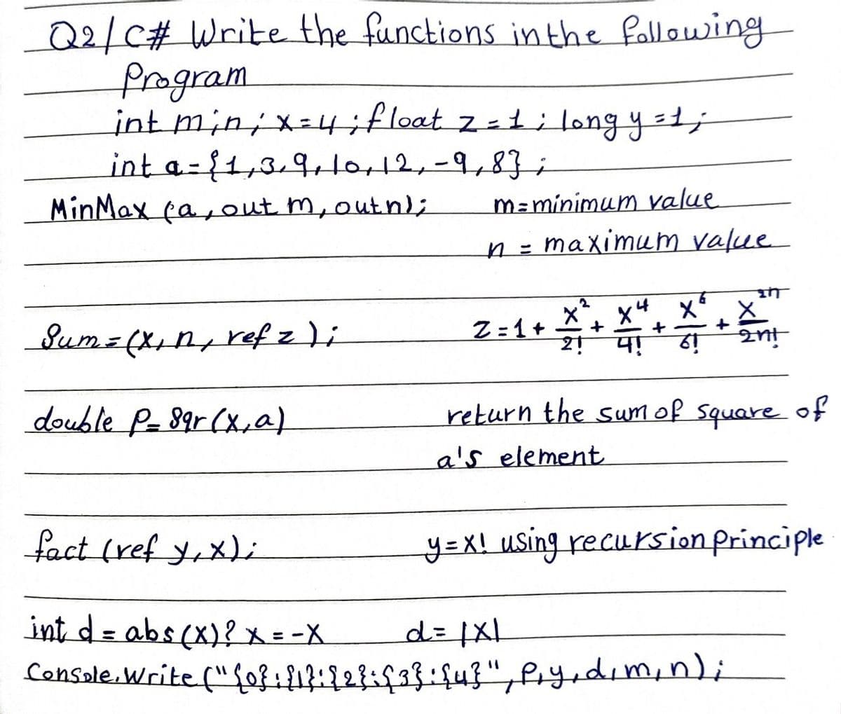 Q2/C# Write the functions in the following
Program
int min ; x = 4; float z = 1; long y = 1;
int a-1,3/9, 10, 12, -9,83;
MinMax fa, out m, outh);
Sum = (x₁ n, refz)i
double P-89r (x, a)
m = minimum value
n = maximum value
X
Z=1+ +
2! 4!
+
xx
+
61
2nt
return the sum of square of
a's element
fact (ref y,x);
int d = abs(x)? X = -X
d = |x1
Console.Write ("{0}: {1}: {2}={3}: {4}", P₁y, d, m, n);
y=x! using recursion principle