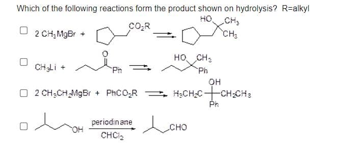 Which of the following reactions form the product shown on hydrolysis? R=alkyl
HO CH2
co,R
2 CH;MgBr +
CH
HO, CH:
CHLI +
Ph
Ph
OH
O 2 CH;CH MgBr + PhCO,R
= H;CH2C-CH CH3
Ph
periodinane CHO
HO,
CHCI2
