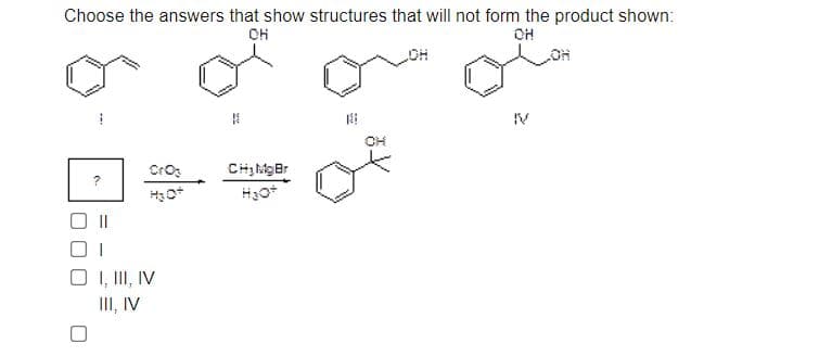 Choose the answers that show structures that will not form the product shown:
OH
IV
CrO
O , II, IV
III, IV
