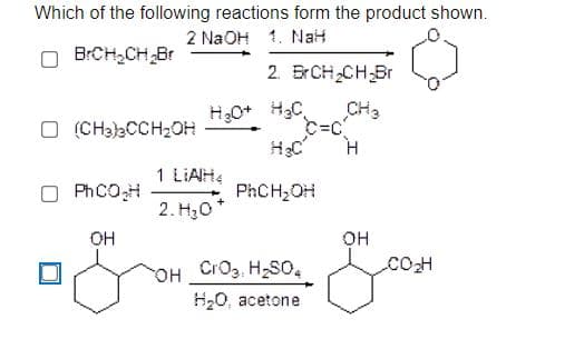 Which of the following reactions form the product shown.
2 NaOH 1. Nat
BrCH,CH Br
2. BrCH2CH-Br
CH3
O (CH3)2CCH2OH
1 LIAH4
O PHCOH
PhCH;OH
2. H30*
OH
OH
COH
OH CrO3, H2SO,
H20, acetone
он

