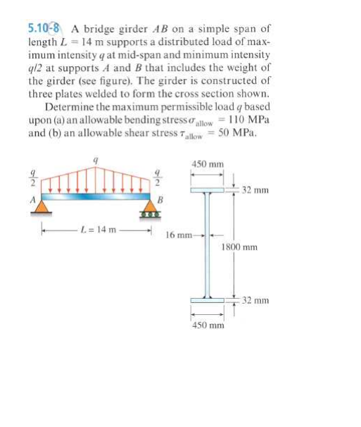 5.10-8 A bridge girder AB on a simple span of
length L = 14 m supports a distributed load of max-
imum intensity q at mid-span and minimum intensity
412 at supports A and B that includes the weight of
the girder (see figure). The girder is constructed of
three plates welded to form the cross section shown.
Determine the maximum permissible load q based
upon (a) an allowable bending stress oallow = 110 MPa
and (b) an allowable shear stress 7 low = 50 MPa.
450 mm
32 mm
B
L= 14 m -
16 mm-
1800 mm
32 mm
450 mm
