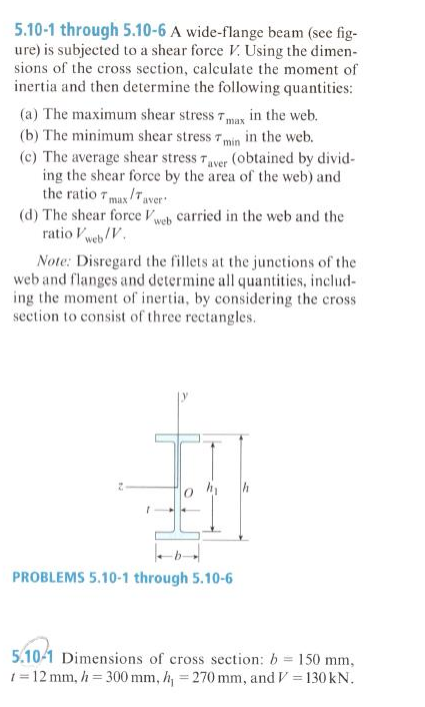 5.10-1 through 5.10-6 A wide-flange beam (see fig-
ure) is subjected to a shear force V. Using the dimen-
sions of the cross section, calculate the moment of
inertia and then determine the following quantities:
(a) The maximum shear stress 7max in the web.
(b) The minimum shear stress 7min in the web.
(c) The average shear stress 7ver (obtained by divid-
ing the shear force by the area of the web) and
the ratio 7 max/Taver
(d) The shear force Vweh carried in the web and the
ratio Vweb/V.
Note: Disregard the fillets at the junctions of the
web and flanges and determine all quantities, includ-
ing the moment of inertia, by considering the cross
section to consist of three rectangles.
PROBLEMS 5.10-1 through 5.10-6
5.10-1 Dimensions of cross section: b = 150 mm,
1= 12 mm, h = 300 mm, h, = 270 mm, and V = 130 kN.
%3D
