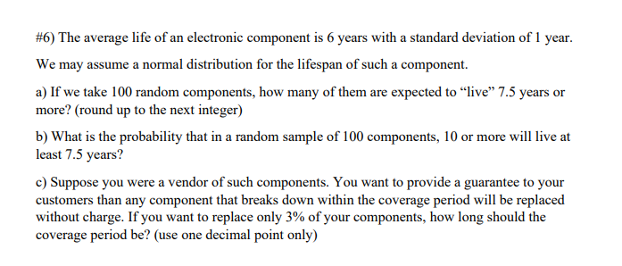 #6) The average life of an electronic component is 6 years with a standard deviation of 1 year.
We may assume a normal distribution for the lifespan of such a component.
a) If we take 100 random components, how many of them are expected to "live" 7.5 years or
more? (round up to the next integer)
b) What is the probability that in a random sample of 100 components, 10 or more will live at
least 7.5 years?
c) Suppose you were a vendor of such components. You want to provide a guarantee to your
customers than any component that breaks down within the coverage period will be replaced
without charge. If you want to replace only 3% of your components, how long should the
coverage period be? (use one decimal point only)
