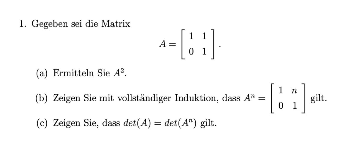 1. Gegeben sei die Matrix
A =
0 1
(a) Ermitteln Sie A?.
n
(b) Zeigen Sie mit vollständiger Induktion, dass A" =
gilt.
0 1
(c) Zeigen Sie, dass det(A) = det(A") gilt.

