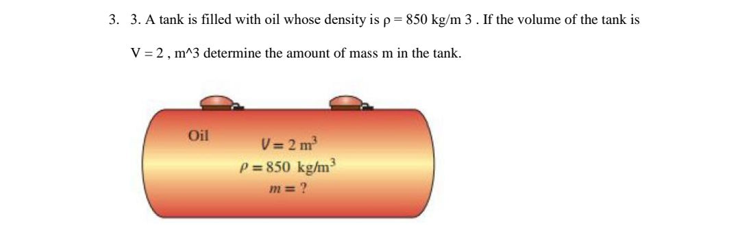 3. 3. A tank is filled with oil whose density is p = 850 kg/m 3. If the volume of the tank is
V = 2, m^3 determine the amount of mass m in the tank.
Oil
V=2m³
P=850 kg/m³
m=?