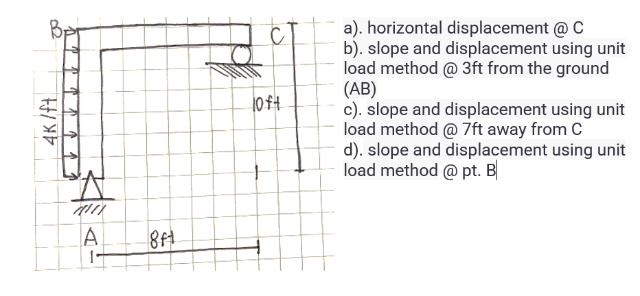 B
4K/ft
117
A
1
8ft
loft
a). horizontal displacement @ C
b). slope and displacement using unit
load method @ 3ft from the ground
(AB)
c). slope and displacement using unit
load method @ 7ft away from C
d). slope and displacement using unit
load method @pt. B