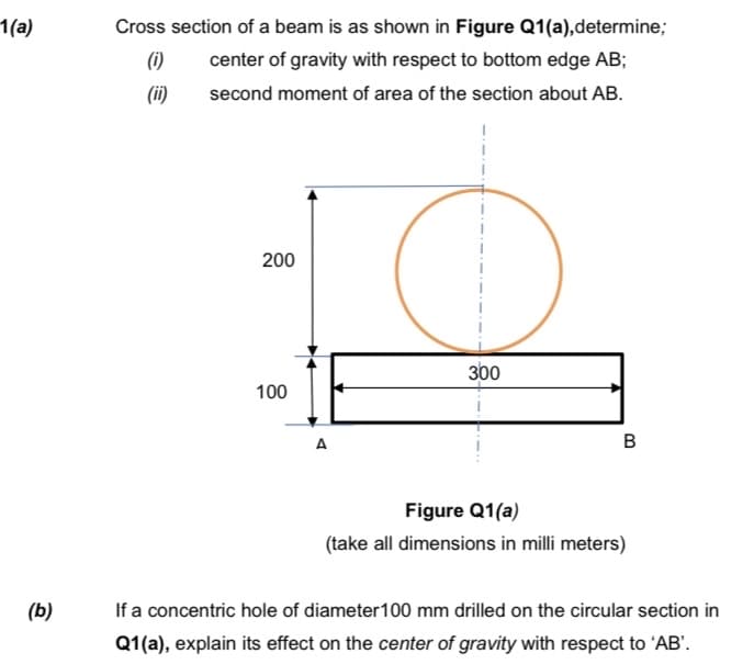1(a)
Cross section of a beam is as shown in Figure Q1(a),determine;
(i)
center of gravity with respect to bottom edge AB;
(ii)
second moment of area of the section about AB.
200
300
100
A
В
Figure Q1(a)
(take all dimensions in milli meters)
(b)
If a concentric hole of diameter100 mm drilled on the circular section in
Q1(a), explain its effect on the center of gravity with respect to 'AB'.
