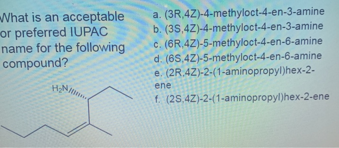 What is an acceptable
or preferred IUPAC
name for the following
compound?
a. (3R,4Z)-4-methyloct-4-en-3-amine
b. (3S,4Z)-4-methyloct-4-en-3-amine
c. (6R,4Z)-5-methyloct-4-en-6-amine
d. (6S,4Z)-5-methyloct-4-en-6-amine
e. (2R,4Z)-2-(1-aminopropyl)hex-2-
H2NI
ene
f. (2S,4Z)-2-(1-aminopropyl)hex-2-ene
