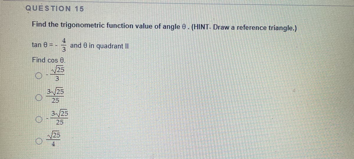 QUESTION 15
Find the trigonometric function value of angle 0. (HINT- Draw a reference triangle.)
tan 8 = -
and 8 in quadrant II
Find cos 0.
25
3/25
25
3/25
25
25
4
