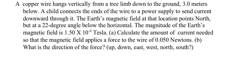 A copper wire hangs vertically from a tree limb down to the ground, 3.0 meters
below. A child connects the ends of the wire to a power supply to send current
downward through it. The Earth’s magnetic field at that location points North,
but at a 22-degree angle below the horizontal. The magnitude of the Earth's
magnetic field is 1.50 X 104 Tesla. (a) Calculate the amount of current needed
so that the magnetic field applies a force to the wire of 0.050 Newtons. (b)
What is the direction of the force? (up, down, east, west, north, south?)

