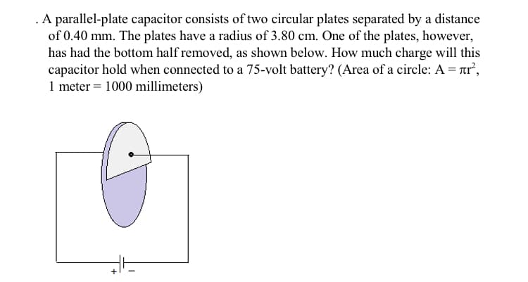 .A parallel-plate capacitor consists of two circular plates separated by a distance
of 0.40 mm. The plates have a radius of 3.80 cm. One of the plates, however,
has had the bottom half removed, as shown below. How much charge will this
capacitor hold when connected to a 75-volt battery? (Area of a circle: A = Tr²,
1 meter = 1000 millimeters)
