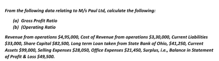 From the following data relating to M/s Paul Ltd, calculate the following:
(a) Gross Profit Ratio
(b) (Operating Ratio
Revenue from operations $4,95,000, Cost of Revenue from operations $3,30,000, Current Liabilities
$33,000, Share Capital $82,500, Long term Loan taken from State Bank of Ohio, $41,250, Current
Assets $99,000, Selling Expenses $28,050, Office Expenses $21,450, Surplus, i.e., Balance in Statement
of Profit & Loss $49,500.
