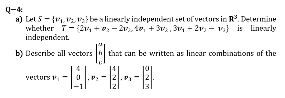 Q-4:
a) Let S = {v, V2, V3} be a linearly independent set of vectors in R³. Determine
whether T = {2v1 +v2 – 2v3, 4v1 + 3v2 ,3v1+ 2v2 – v3} is linearly
independent.
га
b) Describe all vectors
that can be written as linear combinations of the
4
[4]
[0°
vectors v, =
2,v3
12
V2
