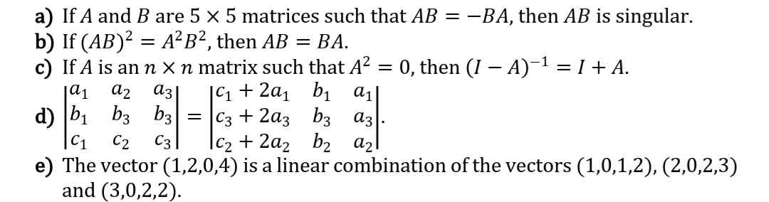 a) If A and B are 5 x 5 matrices such that AB = -BA, then AB is singular.
b) If (AB)? = A²B², then AB =
c) If A is ann X n matrix such that A²
|C1 + 2a1 bị a1
= |C3 + 2a3 b3 az
|c2 + 2a2 b2 az
ВА.
0, then (I – A)-1 = I + A.
|a1
a2
az
d) b1 b3 b3
|C1
C2
C3
e) The vector (1,2,0,4) is a linear combination of the vectors (1,0,1,2), (2,0,2,3)
and (3,0,2,2).

