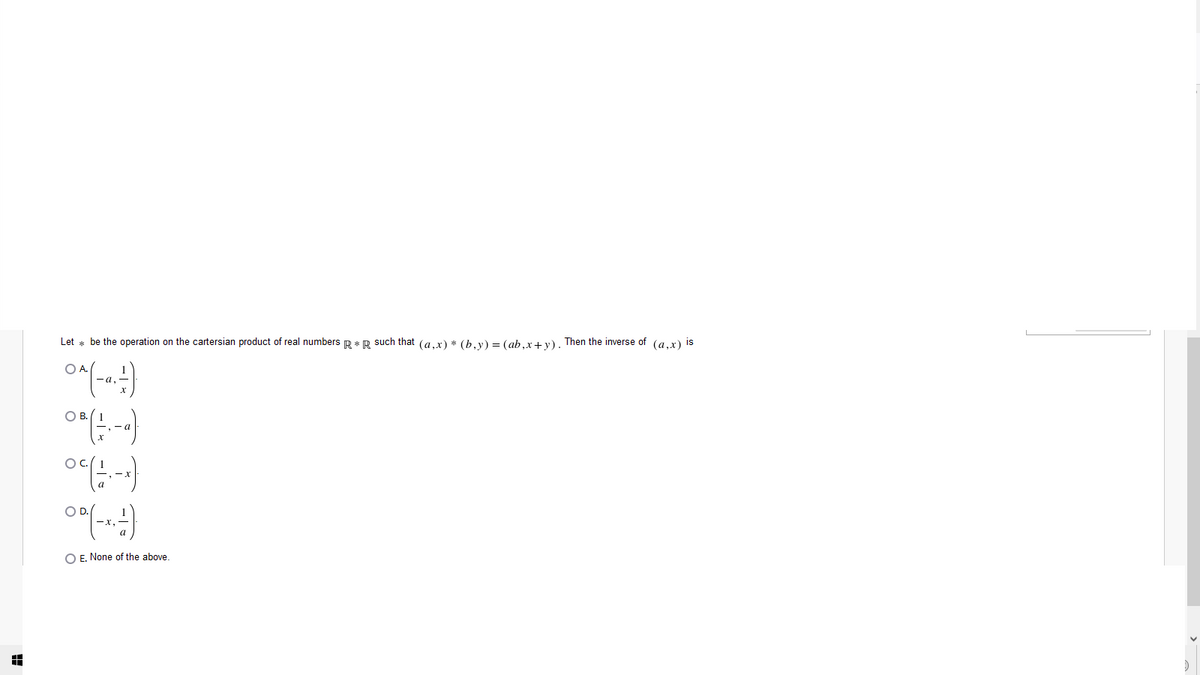 Let * be the operation on the cartersian product of real numbers R * R such that (a,x) * (b,y) = (ab,x+y). Then the inverse of (a,x) is
OB.
- a
OC.
- x
OD.
O E. None of the above
