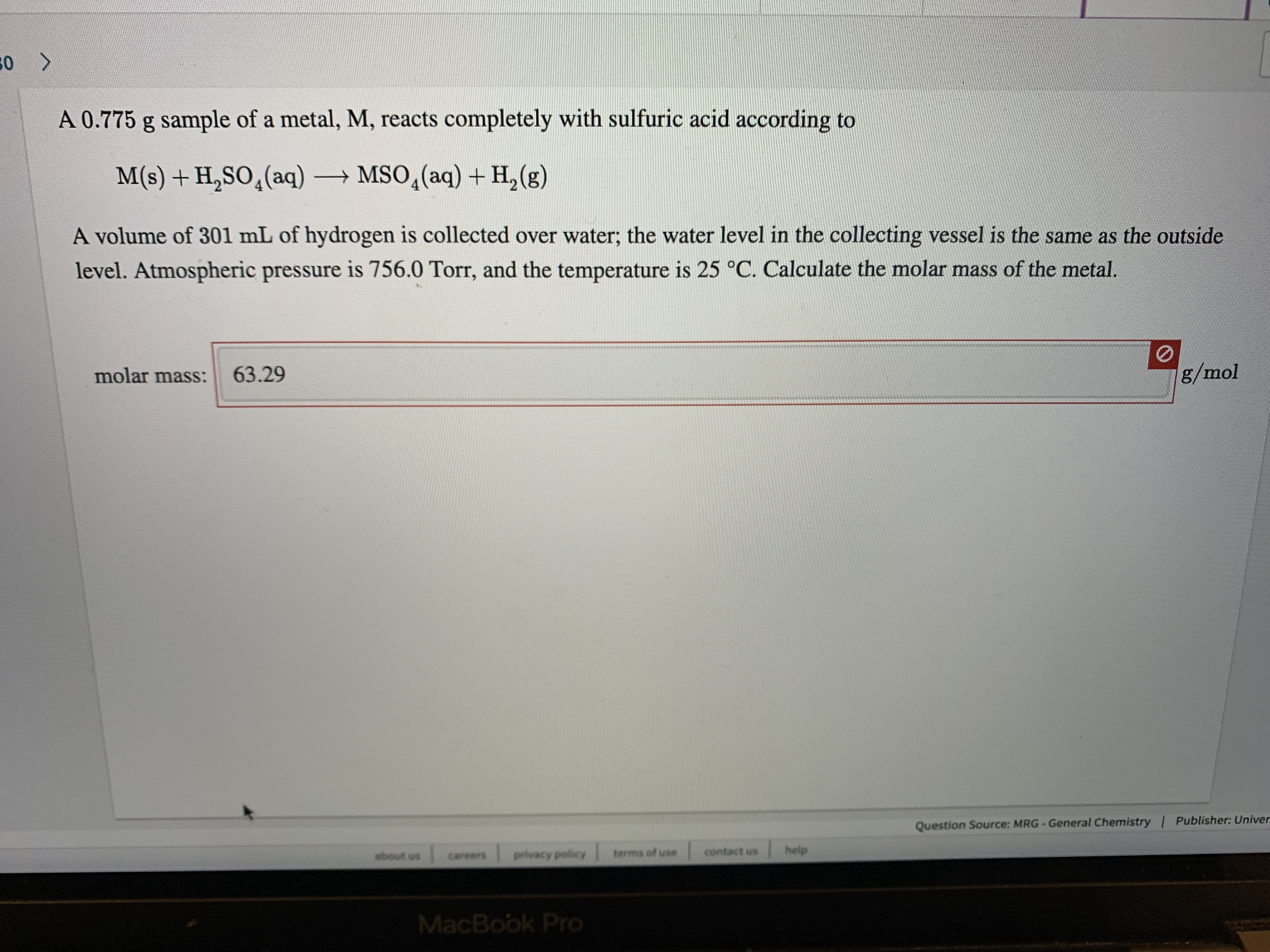 50 >
A 0.775 g sample of a metal, M, reacts completely with sulfuric acid according to
M(s) + H,SO,(aq) → MSO,(aq) + H,(g)
A volume of 301 mL of hydrogen is collected over water; the water level in the collecting vessel is the same as the outside
level. Atmospheric pressure is 756.0 Torr, and the temperature is 25 °C. Calculate the molar mass of the metal.
g/mol
63.29
molar mass:
Question Source: MRG-General Chemistry | Publisher: Univer
help
contact us
terms of use
wbout os
privacy policy
careers
MacBook Pro
