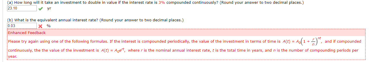 (a) How long will it take an investment to double in value if the interest rate is 3% compounded continuously? (Round your answer to two decimal places.)
23.10
yr
(b) What is the equivalent annual interest rate? (Round your answer to two decimal places.)
0.03
x %
Enhanced Feedback
Please try again using one of the following formulas. If the interest is compounded periodically, the value of the investment in terms of time is A(t) A1 ,
and if compounded
continuously, the the value of the investment is A(t)
Aoet, where r is the nominal annual interest rate, t is the total time in years, and n is the number of compounding periods per
year.
