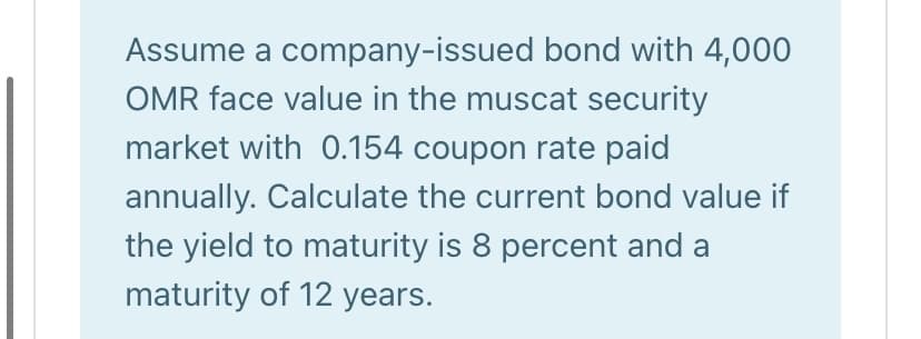 Assume a company-issued bond with 4,000
OMR face value in the muscat security
market with 0.154 coupon rate paid
annually. Calculate the current bond value if
the yield to maturity is 8 percent and a
maturity of 12 years.
