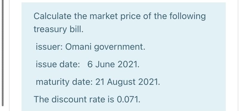 Calculate the market price of the following
treasury bill.
issuer: Omani government.
issue date: 6 June 2021.
maturity date: 21 August 2021.
The discount rate is 0.071.
