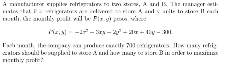 A manufacturer supplies refrigerators to two stores, A and B. The manager esti-
mates that if x refrigerators are delivered to store A and y units to store B each
month, the monthly profit will be P(x, y) pesos, where
P(x, y) = -2x² – 3xy – 2y? + 20x + 40y – 300.
Each month, the company can produce exactly 700 refrigerators. How many refrig-
erators should be supplied to store A and how many to store B in order to maximize
monthly profit?
