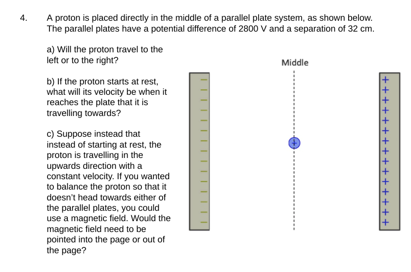 4.
A proton is placed directly in the middle of a parallel plate system, as shown below.
The parallel plates have a potential difference of 2800 V and a separation of 32 cm.
a) Will the proton travel to the
left or to the right?
b) If the proton starts at rest,
what will its velocity be when it
reaches the plate that it is
travelling towards?
c) Suppose instead that
instead of starting at rest, the
proton is travelling in the
upwards direction with a
constant velocity. If you wanted
to balance the proton so that it
doesn't head towards either of
the parallel plates, you could
use a magnetic field. Would the
magnetic field need to be
pointed into the page or out of
the page?
Middle