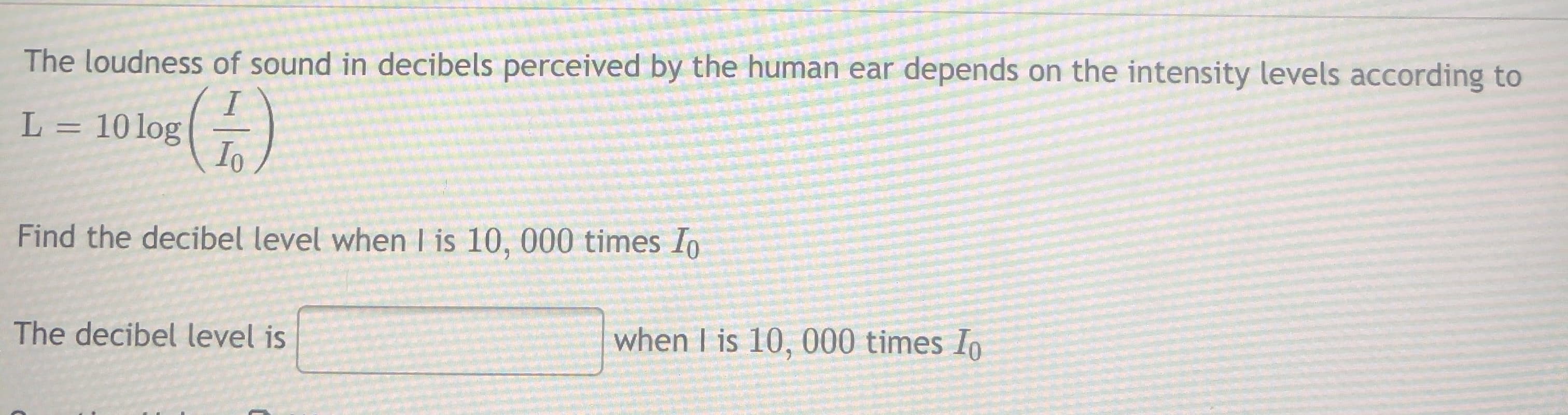 The loudness of sound in decibels perceived by the human ear depends on the intensity levels according to
L = 10log
Io
Find the decibel level when I is 10, 000 times Io
The decibel level is
when I is 10, 000 times Io

