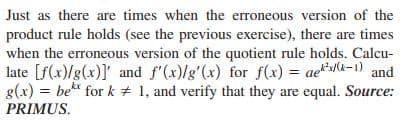 Just as there are times when the erroneous version of the
product rule holds (see the previous exercise), there are times
when the erroneous version of the quotient rule holds. Calcu-
late [f(x)/g(x)]' and f'(x)/g'(x) for f(x) = ae*k-1) and
g(x) = be* for k + 1, and verify that they are equal. Source:
PRIMUS.
