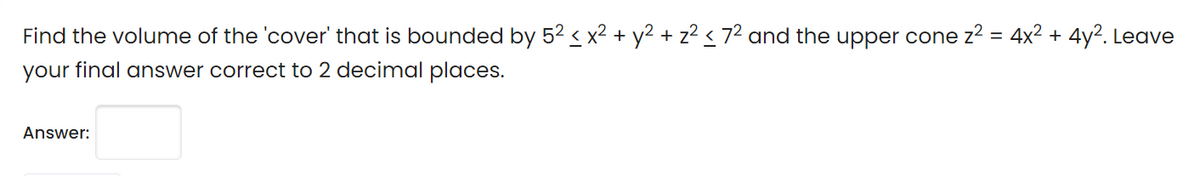 Find the volume of the 'cover' that is bounded by 52 < x2 + y² + z? < 7² and the upper cone z2 = 4x2 + 4y2. Leave
your final answer correct to 2 decimal places.
Answer:
