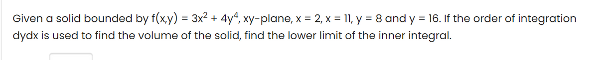 Given a solid bounded by f(x,y) = 3x2 + 4y4, xy-plane, x = 2, x = 11, y = 8 and y = 16. If the order of integration
dydx is used to find the volume of the solid, find the lower limit of the inner integral.
