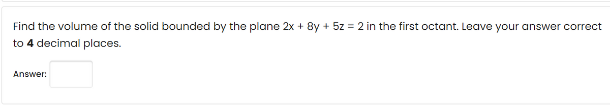Find the volume of the solid bounded by the plane 2x + 8y + 5z = 2 in the first octant. Leave your answer correct
to 4 decimal places.
Answer:
