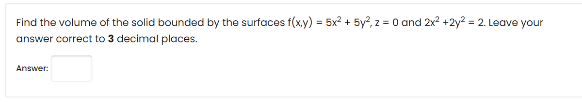Find the volume of the solid bounded by the surfaces f(x,y) = 5x² + 5y?, z = 0 and 2x2 +2y2 = 2. Leave your
answer correct to 3 decimal places.
Answer:

