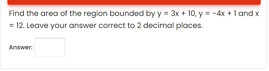 Find the area of the region bounded by y = 3x + 10, y = -4x + 1 and x
= 12. Leave your answer correct to 2 decimal places.
Answer:
