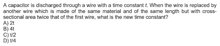 A capacitor is discharged through a wire with a time constant t. When the wire is replaced by
another wire which is made of the same material and of the same length but with cross-
sectional area twice that of the first wire, what is the new time constant?
A) 2t
B) 4t
C) t/2
D) t/4
