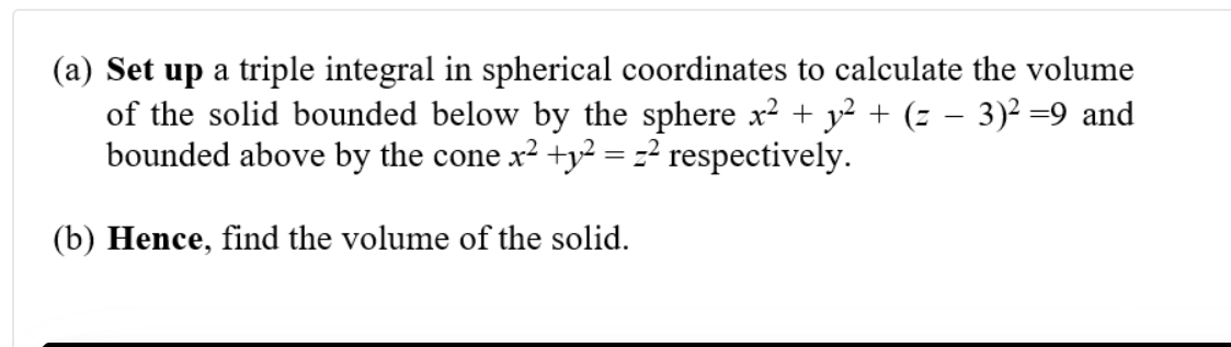 (a) Set up a triple integral in spherical coordinates to calculate the volume
of the solid bounded below by the sphere x2 + y² + (z – 3)² =9 and
bounded above by the cone x² +y² = z² respectively.
(b) Hence, find the volume of the solid.

