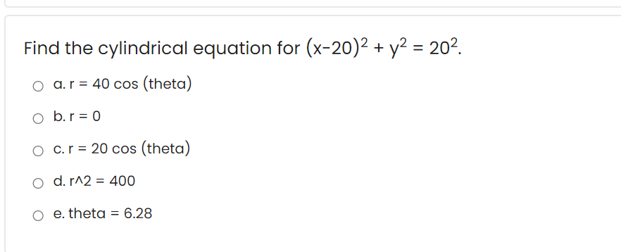 Find the cylindrical equation for (x-20)2 + y² = 202.
o a.r = 40 cos (theta)
o b.r = 0
O c.r = 20 cos (theta)
o d. r^2 = 400
o e. theta = 6.28
