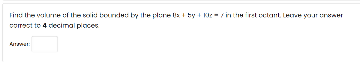 Find the volume of the solid bounded by the plane 8x + 5y + 10z = 7 in the first octant. Leave your answer
correct to 4 decimal places.
Answer:
