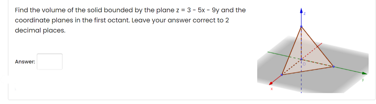 Find the volume of the solid bounded by the plane z = 3 - 5x - 9y and the
coordinate planes in the first octant. Leave your answer correct to 2
decimal places.
Answer:
