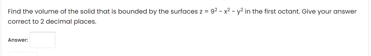 Find the volume of the solid that is bounded by the surfaces z = 92 - x2 - y² in the first octant. Give your answer
correct to 2 decimal places.
Answer:
