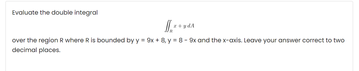 Evaluate the double integral
x + y dA
R.
over the region R where R is bounded by y = 9x + 8, y = 8 - 9x and the x-axis. Leave your answer correct to two
decimal places.

