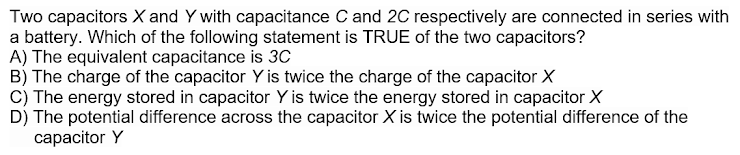 Two capacitors X and Y with capacitance C and 2C respectively are connected in series with
a battery. Which of the following statement is TRUE of the two capacitors?
A) The equivalent capacitance is 3C
B) The charge of the capacitor Y is twice the charge of the capacitor X
C) The energy stored in capacitor Y is twice the energy stored in capacitor X
D) The potential difference across the capacitor X is twice the potential difference of the
capacitor Y
