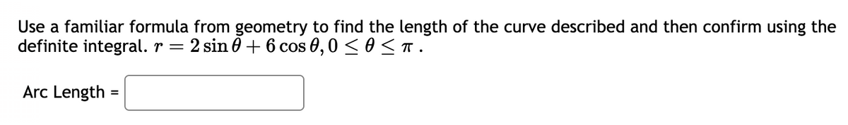 Use a familiar formula from geometry to find the length of the curve described and then confirm using the
definite integral. r = 2 sin 0 + 6 cos 0,0 ≤ 0 ≤t.
Arc Length=
=
